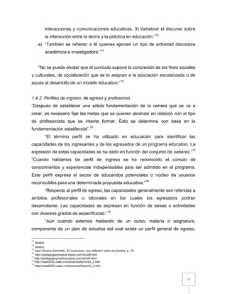 17
interacciones y comunicaciones educativas. 3) Vertebrar el discurso sobre
la interacción entre la teoría y la práctica en educación.”13
e) “También se refieren a él quienes ejercen un tipo de actividad discursiva
académica e investigadora.”14
“No se puede olvidar que el currículo supone la concreción de los fines sociales
y culturales, de socialización que se le asignan a la educación escolarizada o de
ayuda al desarrollo de un modelo educativo.”15
1.4.2. Perfiles de ingreso, de egreso y profesional.
“Después de establecer una sólida fundamentación de la carrera que se va a
crear, es necesario fijar las metas que se quieren alcanzar en relación con el tipo
de profesionista que se intenta formar. Esto se determina con base en la
fundamentación establecida”.16
“El término perfil se ha utilizado en educación para identificar las
capacidades de los ingresantes y de los egresados de un programa educativo. La
expresión de estas capacidades se ha dado en función del conjunto de saberes.”17
“Cuando hablamos de perfil de ingreso se ha reconocido el cúmulo de
conocimientos y experiencias indispensables para ser admitido en el programa.
Este perfil expresa el sector de educandos potenciales o núcleo de usuarios
reconocibles para una determinada propuesta educativa.”18
“Respecto al perfil de egreso, las capacidades generalmente son referidas a
ámbitos profesionales o laborales en los cuales los egresados podrán
desarrollarse. Las capacidades se expresan en función de tareas o actividades
con diversos grados de especificidad.”19
“Aún cuando estemos hablando de un curso, materia o asignatura,
componente de un plan de estudios del cual existe un perfil general de egreso,
13
Ibidem.
14
Ibidem.
15
José Gimeno Sacristán, El curriculum: una reflexión sobre la práctica, p. 16.
16
http://pedagogiaymedios.tripod.com/dc/id8.html
17
http://pedagogiaymedios.tripod.com/dc/id8.html
18
http://cead2002.uabc.mx/docencia/lectura3_2.htm
19
http://cead2002.uabc.mx/docencia/lectura3_2.htm
 