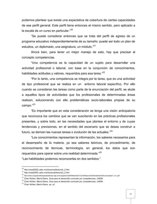 18
podemos plantear que existe una expectativa de cobertura de ciertas capacidades
de ese perfil general. Este perfil tiene entonces el mismo sentido, pero aplicado a
la escala de un curso en particular.”20
“Se puede considerar entonces que se trata del perfil de egreso de un
programa educativo independientemente de su tamaño: puede ser todo un plan de
estudios, un diplomado, una asignatura, un módulo.”21
Ahora bien, para tener un mejor manejo de esto, hay que precisar el
concepto competencias.
“Una competencia es la capacidad de un sujeto para desarrollar una
actividad profesional o laboral, con base en la conjunción de conocimientos,
habilidades actitudes y valores, requeridos para esa tarea.”22
“Por lo tanto, una competencia se integra por la tarea, que es una actividad
de tipo profesional que se realiza en un entorno laboral específico. Por ello
cuando se consideran las tareas como parte de la enunciación del perfil, se alude
a aquellos tipos de actividades que los profesionales de determinadas áreas
realizan, solucionando con ello problemáticas socio-laborales propias de su
campo.”23
“Es importante que en esta consideración se tenga una visión anticipatoria
que reconozca los cambios que se van suscitando en las prácticas profesionales
presentes, y sobre todo, en las necesidades que plantea el entorno y de cuyas
tendencias y previsiones, en el sentido del escenario que se desea construir a
futuro, se deriven las nuevas tareas o evolución de las actuales.”24
“Los conocimientos representan la información, los saberes necesarios para
el desempeño de la materia, ya sea saberes teóricos, de procedimiento, de
reconocimiento de técnicas, terminología, en general, los datos que son
requeridos para operar sobre una realidad determinada.”25
“Las habilidades podemos reconocerlas en dos sentidos:”
20
http://cead2002.uabc.mx/docencia/lectura3_2.htm
21
http://cead2002.uabc.mx/docencia/lectura3_2.htm
22
http://www.congresoretosyexpectativas.udg.mx/Congreso%202/Mesa%201/c)%20Nuevos%20modelos%20curriculares/1.c.6..pdf
23
Chan Núñez, María Elena, Guía para el desarrollo curricular por competencias, UAEM.
24
Chan Núñez, María Elena, Guía para el desarrollo curricular por competencias, UAEM.
25
Chan Núñez, María Elena, op. cit.
 