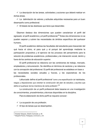 20
 La descripción de las tareas, actividades y acciones que deberá realizar en
dichas áreas.
 La delimitación de valores y actitudes adquiridas necesarias para un buen
desempeño como profesional.
 El listado de las destrezas que tiene que desarrollar.
Glazman destaca dos dimensiones que pueden caracterizar el perfil del
egresado: el perfil académico y el perfil profesional.29
Estas dos dimensiones no se
pueden separar y cubren las necesidades de ámbitos específicos del quehacer
humano.
El perfil académico delinea las facultades del estudiante para trascender del
qué hacia el cómo, el para qué y el porqué del aprendizaje mediante la
participación propositiva y el ejercicio de los procesos del pensamiento para la
solución de problemas académicos, profesionales y de interacción social, dentro y
fuera de los centros de educación superior.
El perfil profesional se relaciona con las condiciones de trabajo, mercado,
empleadores y remuneración. Se identifica en términos de sectores y se relaciona
con la concepción del profesional. El perfil del profesional se establece en base a
las necesidades sociales actuales y futuras, y las expectativas de los
profesionales.
Lafourcade define el perfil profesional “como una especificación de habilidades,
rasgos y disposiciones que orientan la construcción del plan de estudios y asuntos que
define el quehacer de los miembros de cierta profesión”.30
La construcción de un perfil profesional debe basarse en una investigación
de conocimientos, procedimientos y técnicas disponibles en la disciplina.
Para la elaboración de dicho perfil se requiere conocer:
 La ocupación de una profesión.
 El tipo de tareas que se desempeñan.
29
Aracely Vázquez, Diseño Curricular, p. 45
30
Margarita Pansza, Pedagogía y Curriculum, p. 26.
 