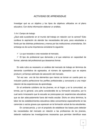 22
ACTIVIDAD DE APRENDIZAJE
Investigar qué es un objetivo y los tipos de objetivos utilizados en el plano
educativo. Con dicha información elaborar un análisis.
1.4.4. Campo de trabajo
¿Qué está sucediendo en el mundo del trabajo en relación con la carrera? Esto
conlleva la aspiración de atender las necesidades del país, poco estudiadas a
fondo por las distintas profesiones y menos por las instituciones universitarias. Sin
embargo es de suma importancia considerar lo siguiente:
 Lo que necesita o cree necesitar el mercado.
 El tipo de profesional que demanda y el que estamos en capacidad de
formar, además del profesional que deseamos formar.
En este rubro es necesario un análisis del mercado de trabajo en términos de
demanda cuantitativa de egresados, el número de egresados que se espera
producir y el tiempo estimado de saturación del mercado.
Tal vez sea uno de los elementos que menos se toman en cuenta pero su
inclusión podría perfeccionar los perfiles profesionales y convocaría a una mejor
relación de las experiencias de aprendizaje.
En el ambiente cotidiano de los jóvenes, en el hogar y en la comunidad, se
brinda, por lo general, una parte considerable de su formación educativa, por lo
cual sería innecesario que la escuela se preocupase por experiencias educativas
que se dan adecuadamente fuera del medio escolar. Dicho en otros términos, la
labor de los establecimientos educativos debe concentrarse especialmente en las
carencias o vacíos graves que aparecen en la formación actual de los estudiantes.
En consecuencia, y con el propósito de establecer las bases para detectar
las necesidades del mercado en relación a las profesiones de los jóvenes,
deberán realizarse las investigaciones necesarias que permitan identificar esas
 