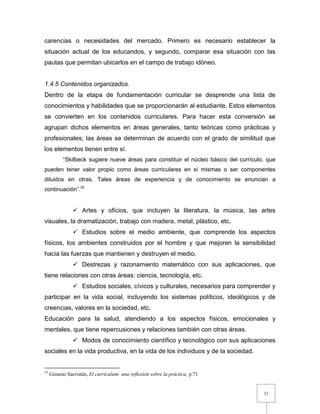 23
carencias o necesidades del mercado. Primero es necesario establecer la
situación actual de los educandos, y segundo, comparar esa situación con las
pautas que permitan ubicarlos en el campo de trabajo idóneo.
1.4.5 Contenidos organizados.
Dentro de la etapa de fundamentación curricular se desprende una lista de
conocimientos y habilidades que se proporcionarán al estudiante. Estos elementos
se convierten en los contenidos curriculares. Para hacer esta conversión se
agrupan dichos elementos en áreas generales, tanto teóricas como prácticas y
profesionales; las áreas se determinan de acuerdo con el grado de similitud que
los elementos tienen entre sí.
“Skilbeck sugiere nueve áreas para constituir el núcleo básico del currículo, que
pueden tener valor propio como áreas curriculares en sí mismas o ser componentes
diluidos en otras. Tales áreas de experiencia y de conocimiento se enuncian a
continuación”.33
 Artes y oficios, que incluyen la literatura, la música, las artes
visuales, la dramatización, trabajo con madera, metal, plástico, etc.
 Estudios sobre el medio ambiente, que comprende los aspectos
físicos, los ambientes construidos por el hombre y que mejoren la sensibilidad
hacia las fuerzas que mantienen y destruyen el medio.
 Destrezas y razonamiento matemático con sus aplicaciones, que
tiene relaciones con otras áreas: ciencia, tecnología, etc.
 Estudios sociales, cívicos y culturales, necesarios para comprender y
participar en la vida social, incluyendo los sistemas políticos, ideológicos y de
creencias, valores en la sociedad, etc.
Educación para la salud, atendiendo a los aspectos físicos, emocionales y
mentales, que tiene repercusiones y relaciones también con otras áreas.
 Modos de conocimiento científico y tecnológico con sus aplicaciones
sociales en la vida productiva, en la vida de los individuos y de la sociedad.
33
Gimeno Sacristán, El curriculum: una reflexión sobre la práctica, p.71
 