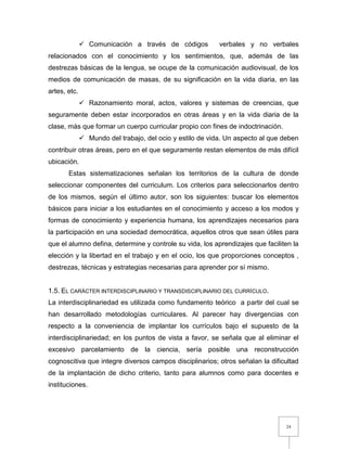 24
 Comunicación a través de códigos verbales y no verbales
relacionados con el conocimiento y los sentimientos, que, además de las
destrezas básicas de la lengua, se ocupe de la comunicación audiovisual, de los
medios de comunicación de masas, de su significación en la vida diaria, en las
artes, etc.
 Razonamiento moral, actos, valores y sistemas de creencias, que
seguramente deben estar incorporados en otras áreas y en la vida diaria de la
clase, más que formar un cuerpo curricular propio con fines de indoctrinación.
 Mundo del trabajo, del ocio y estilo de vida. Un aspecto al que deben
contribuir otras áreas, pero en el que seguramente restan elementos de más difícil
ubicación.
Estas sistematizaciones señalan los territorios de la cultura de donde
seleccionar componentes del curriculum. Los criterios para seleccionarlos dentro
de los mismos, según el último autor, son los siguientes: buscar los elementos
básicos para iniciar a los estudiantes en el conocimiento y acceso a los modos y
formas de conocimiento y experiencia humana, los aprendizajes necesarios para
la participación en una sociedad democrática, aquellos otros que sean útiles para
que el alumno defina, determine y controle su vida, los aprendizajes que faciliten la
elección y la libertad en el trabajo y en el ocio, los que proporciones conceptos ,
destrezas, técnicas y estrategias necesarias para aprender por sí mismo.
1.5. EL CARÁCTER INTERDISCIPLINARIO Y TRANSDISCIPLINARIO DEL CURRÍCULO.
La interdisciplinariedad es utilizada como fundamento teórico a partir del cual se
han desarrollado metodologías curriculares. Al parecer hay divergencias con
respecto a la conveniencia de implantar los currículos bajo el supuesto de la
interdisciplinariedad; en los puntos de vista a favor, se señala que al eliminar el
excesivo parcelamiento de la ciencia, sería posible una reconstrucción
cognoscitiva que integre diversos campos disciplinarios; otros señalan la dificultad
de la implantación de dicho criterio, tanto para alumnos como para docentes e
instituciones.
 