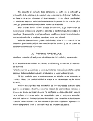 25
No obstante el currículo debe constituirse a partir, de la selección y
ordenación de los objetos de la realidad, esta es cambiante, dinámica y dialéctica,
los fenómenos se dan integrados e interaccionados, y por su misma complejidad,
no puede ser abordada satisfactoriamente desde la perspectiva de una disciplina
única, ya que estas siempre implican un recorte de la realidad.
Hay cuando menos cuatro núcleos disciplinarios, cuya intervención es
indispensable en relación a un plan de estudios: la epistemología, la sociología, la
psicología y la pedagogía, entre las cuales se establecen nexos interdisciplinarios,
que permiten abordar el objeto de estudio en forma más integral.
Además de estos cuatro grupos disciplinarios, existe la concurrencia de las
disciplinas particulares propias del currículo que se diseña y de las cuales se
obtienen los contenidos específicos.
ACTIVIDAD DE APRENDIZAJE
Identificar otras disciplinas ligadas a la elaboración del currículo y su desarrollo.
1.5.1. Función de los actores educativos, económicos y sociales en el desarrollo
del currículo.
Para el desarrollo y análisis de la teoría curricular es necesario vincularla a varios
aspectos de la realidad como lo son, el educativo, el social y el económico.
Si bien es cierto, estos actores no pueden ser estudiados por separado, al
contrario, crean una realidad dinámica, sujeta a las necesidades de la misma
sociedad.
Uno de los aspectos más importantes de todo el proceso curricular tiene
que ver con el sector educativo, económico y social. Es recomendable no iniciar el
proceso de diseño curricular si no se ha clarificado y establecido algún sistema
para señalar prioridades entre las necesidades que un programa educativo
intentará satisfacer. El diagnóstico de las condiciones presentes es básico para
cualquier desarrollo curricular, esto se debe a que dicho diagnóstico representa un
inquirir comprensivo sobre la situación actual del programa educativo.
 
