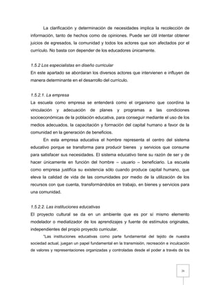 26
La clarificación y determinación de necesidades implica la recolección de
información, tanto de hechos como de opiniones. Puede ser útil intentar obtener
juicios de egresados, la comunidad y todos los actores que son afectados por el
currículo. No basta con depender de los educadores únicamente.
1.5.2 Los especialistas en diseño curricular
En este apartado se abordaran los diversos actores que intervienen e influyen de
manera determinante en el desarrollo del currículo.
1.5.2.1. La empresa
La escuela como empresa se entenderá como el organismo que coordina la
vinculación y adecuación de planes y programas a las condiciones
socioeconómicas de la población educativa, para conseguir mediante el uso de los
medios adecuados, la capacitación y formación del capital humano a favor de la
comunidad en la generación de beneficios.
En esta empresa educativa el hombre representa el centro del sistema
educativo porque se transforma para producir bienes y servicios que consume
para satisfacer sus necesidades. El sistema educativo tiene su razón de ser y de
hacer únicamente en función del hombre – usuario – beneficiario. La escuela
como empresa justifica su existencia sólo cuando produce capital humano, que
eleva la calidad de vida de las comunidades por medio de la utilización de los
recursos con que cuenta, transformándolos en trabajo, en bienes y servicios para
una comunidad.
1.5.2.2. Las instituciones educativas
El proyecto cultural se da en un ambiente que es por sí mismo elemento
modelador o mediatizador de los aprendizajes y fuente de estímulos originales,
independientes del propio proyecto curricular.
“Las instituciones educativas como parte fundamental del tejido de nuestra
sociedad actual, juegan un papel fundamental en la transmisión, recreación e inculcación
de valores y representaciones organizadas y controladas desde el poder a través de los
 