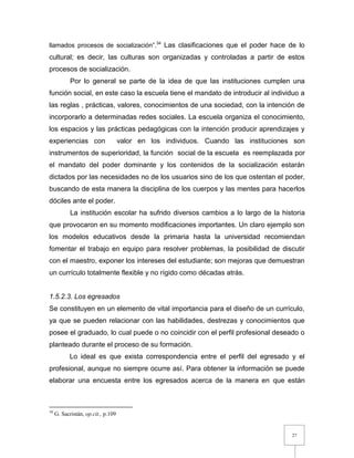 27
llamados procesos de socialización”.34
Las clasificaciones que el poder hace de lo
cultural; es decir, las culturas son organizadas y controladas a partir de estos
procesos de socialización.
Por lo general se parte de la idea de que las instituciones cumplen una
función social, en este caso la escuela tiene el mandato de introducir al individuo a
las reglas , prácticas, valores, conocimientos de una sociedad, con la intención de
incorporarlo a determinadas redes sociales. La escuela organiza el conocimiento,
los espacios y las prácticas pedagógicas con la intención producir aprendizajes y
experiencias con valor en los individuos. Cuando las instituciones son
instrumentos de superioridad, la función social de la escuela es reemplazada por
el mandato del poder dominante y los contenidos de la socialización estarán
dictados por las necesidades no de los usuarios sino de los que ostentan el poder,
buscando de esta manera la disciplina de los cuerpos y las mentes para hacerlos
dóciles ante el poder.
La institución escolar ha sufrido diversos cambios a lo largo de la historia
que provocaron en su momento modificaciones importantes. Un claro ejemplo son
los modelos educativos desde la primaria hasta la universidad recomiendan
fomentar el trabajo en equipo para resolver problemas, la posibilidad de discutir
con el maestro, exponer los intereses del estudiante; son mejoras que demuestran
un currículo totalmente flexible y no rígido como décadas atrás.
1.5.2.3. Los egresados
Se constituyen en un elemento de vital importancia para el diseño de un currículo,
ya que se pueden relacionar con las habilidades, destrezas y conocimientos que
posee el graduado, lo cual puede o no coincidir con el perfil profesional deseado o
planteado durante el proceso de su formación.
Lo ideal es que exista correspondencia entre el perfil del egresado y el
profesional, aunque no siempre ocurre así. Para obtener la información se puede
elaborar una encuesta entre los egresados acerca de la manera en que están
34
G. Sacristán, op.cit., p.109
 