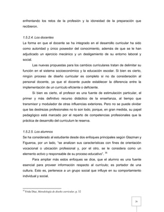 28
enfrentando los retos de la profesión y la idoneidad de la preparación que
recibieron.
1.5.2.4. Los docentes
La forma en que el docente se ha integrado en el desarrollo curricular ha sido
como autoridad y único poseedor del conocimiento, además de que se le han
adjudicado un ejercicio mecánico y un desligamiento de su entorno laboral y
social.
Las nuevas propuestas para los cambios curriculares tratan de delimitar su
función en el sistema socioeconómico y la educación escolar. Si bien es cierto,
ningún proceso de diseño curricular es completo si no da consideración al
personal docente, ya que el docente puede establecer la diferencia entre la
implementación de un currículo eficiente o deficiente.
Si bien es cierto, el profesor es una fuente de estimulación particular, el
primer y más definitivo recurso didáctico de la enseñanza, al tiempo que
transmisor y modulador de otras influencias exteriores. Pero no se puede olvidar
que las destrezas profesionales no lo son todo, porque, en gran medida, su papel
pedagógico está marcado por el reparto de competencias profesionales que la
práctica de desarrollo del curriculum le reserva.
1.5.2.5. Los alumnos
Se ha considerado al estudiante desde dos enfoques principales según Glazman y
Figueroa, por un lado, “se analizan sus características con fines de orientación
vocacional o ubicación profesional y, por el otro, se le considera como un
elemento activo y responsable de su proceso educativo”. 35
Para ampliar más estos enfoques se dice, que el alumno es una fuente
esencial para proveer información respecto al currículo; es portador de una
cultura. Esto es, pertenece a un grupo social que influye en su comportamiento
individual y social.
35
Frida Díaz, Metodología de diseño curricular, p. 32
 
