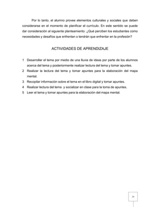 29
Por lo tanto, el alumno provee elementos culturales y sociales que deben
considerarse en el momento de planificar el currículo. En este sentido se puede
dar consideración al siguiente planteamiento: ¿Qué perciben los estudiantes como
necesidades y desafíos que enfrentan o tendrán que enfrentar en la profesión?
ACTIVIDADES DE APRENDIZAJE
1 Desarrollar el tema por medio de una lluvia de ideas por parte de los alumnos
acerca del tema y posteriormente realizar lectura del tema y tomar apuntes.
2 Realizar la lectura del tema y tomar apuntes para la elaboración del mapa
mental.
3 Recopilar información sobre el tema en el libro digital y tomar apuntes.
4 Realizar lectura del tema y socializar en clase para la toma de apuntes.
5 Leer el tema y tomar apuntes para la elaboración del mapa mental.
 