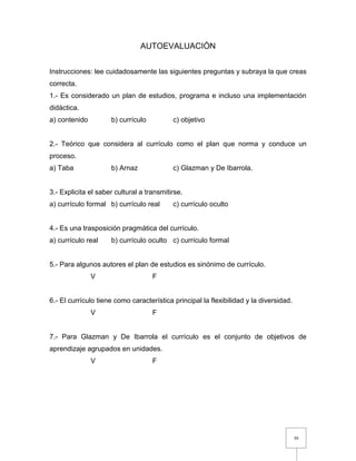 30
AUTOEVALUACIÓN
Instrucciones: lee cuidadosamente las siguientes preguntas y subraya la que creas
correcta.
1.- Es considerado un plan de estudios, programa e incluso una implementación
didáctica.
a) contenido b) currículo c) objetivo
2.- Teórico que considera al currículo como el plan que norma y conduce un
proceso.
a) Taba b) Arnaz c) Glazman y De Ibarrola.
3.- Explicita el saber cultural a transmitirse.
a) currículo formal b) currículo real c) currículo oculto
4.- Es una trasposición pragmática del currículo.
a) currículo real b) currículo oculto c) currículo formal
5.- Para algunos autores el plan de estudios es sinónimo de currículo.
V F
6.- El currículo tiene como característica principal la flexibilidad y la diversidad.
V F
7.- Para Glazman y De Ibarrola el currículo es el conjunto de objetivos de
aprendizaje agrupados en unidades.
V F
 