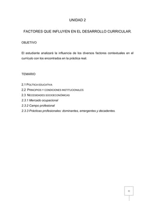 32
UNIDAD 2
FACTORES QUE INFLUYEN EN EL DESARROLLO CURRICULAR.
OBJETIVO
El estudiante analizará la influencia de los diversos factores contextuales en el
currículo con los encontrados en la práctica real.
TEMARIO
2.1 POLÍTICA EDUCATIVA
2.2 PRINCIPIOS Y CONDICIONES INSTITUCIONALES
2.3 NECESIDADES SOCIOECONÓMICAS
2.3.1 Mercado ocupacional
2.3.2 Campo profesional
2.3.3 Prácticas profesionales: dominantes, emergentes y decadentes.
 