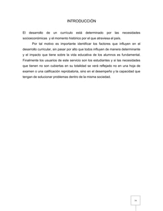 34
INTRODUCCIÓN
El desarrollo de un currículo está determinado por las necesidades
socioeconómicas y el momento histórico por el que atraviesa el país.
Por tal motivo es importante identificar los factores que influyen en el
desarrollo curricular, sin pasar por alto que todos influyen de manera determinante
y el impacto que tiene sobre la vida educativa de los alumnos es fundamental.
Finalmente los usuarios de este servicio son los estudiantes y si las necesidades
que tienen no son cubiertas en su totalidad se verá reflejado no en una hoja de
examen o una calificación reprobatoria, sino en el desempeño y la capacidad que
tengan de solucionar problemas dentro de la misma sociedad.
 