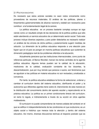 35
2.1 POLÍTICA EDUCATIVA
Es necesario que estos actores sociales no sean vistos únicamente como
proveedores de recursos materiales. El análisis de las políticas, planes o
lineamientos gubernamentales de alcance nacional y estatal son necesarios para
contribuir a la fundamentación legal de la carrera.
La política educativa es un proceso bastante complejo aunque se siga
viendo como un resultado simple de las decisiones de la política pública que sólo
están atendiendo un servicio educativo de un determinado sector social. Todo este
proceso incluye diversos aspectos y para poder detectarlos es necesario realizar
un análisis de los errores de dicha política y posteriormente sugerir medidas de
solución. La dimensión de la política educativa responde a una elección para
lograr que en el país se pongan en marcha políticas educativas que sustenten la
dimensión pedagógica real de los problemas referidos a la educación.
Actualmente pareciera que las instituciones internacionales, como punto de
referencia particular, el Banco Mundial, marcan los temas centrales de la agenda
política educativa. Algunos temas pueden ser la calidad de la educación,
mediciones de la calidad, evaluación constante de los docentes, la
descentralización, que por muy remoto que parezca o suene, son fenómenos que
se agudizan si las políticas en materia educativa no son revisadas y analizadas a
conciencia.
Por tanto, la política educativa establece la forma de seleccionar, ordenar y
cambiar el curriculum dentro del sistema educativo, clarificando el poder y la
autonomía que diferentes agentes tiene sobre él, interviniendo de esta manera en
la distribución del conocimiento dentro del aparato escolar y repercutiendo en la
práctica educativa. La política es un primer condicionante directo del curriculum,
en tanto lo regula, e indirectamente a través de su acción en otros agentes
moldeadores.
El curriculum no puede comprenderse de manera aislada del contexto en el
que se edifica ni independientemente de las condiciones en que evoluciona; es un
objeto social e histórico que merece toda la atención y dentro del sistema
educativo. Así mismo, diversas discusiones teóricas al respecto postulan que es
 