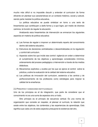 36
mucho más difícil si no imposible discutir y entender el curriculum de forma
eficiente sin plantear sus características en un contexto histórico, social y cultural,
siendo parte medular la política educativa.
La política educativa se puede sintetizar en torno a una serie de
lineamientos que contribuyen a darle forma y a que logre, por medio de diversos
caminos, la función de regular la educación.
Analizando esos lineamientos de intervención se enmarcan los siguientes
aspectos en materia de política educativa:
a) Las formas de regular o imponer un determinado reparto del conocimiento
dentro del sistema educativo.
b) Estructura de decisiones centralizadas o descentralizadas en la regulación
y control del curriculum.
c) Aspectos sobre los que incide ese control: vigilancia en orden a determinar
el cumplimiento de los objetivos y aprendizajes considerados mínimos,
ordenamiento del proceso pedagógico o intervención a través de los medios
didácticos.
d) Mecanismos explícitos u ocultos por los que se ejerce el control sobre la
práctica y sobre la evaluación de la calidad del sistema educativo.
e) Las políticas de innovación del curriculum, asistencia a los centros y de
perfeccionamiento de los profesores como estrategias para mejorar la
calidad de la enseñanza.
2.2 PRINCIPIOS Y CONDICIONES INSTITUCIONALES
Uno de los principios es el de integración, que parte de considerar que el
conocimiento no es una suma de aspectos sino un todo.
Otro principio es el principio de secuencia vertical. Es una norma de
organización que consiste en respetar, al planear el currículo, la relación que
existe entre los objetivos, los contenidos y las experiencias de aprendizaje. Esto
significa que cada uno de estos aspectos presupone la existencia del otro.
 