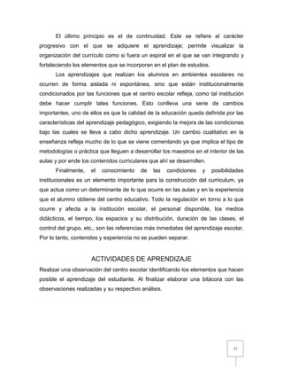 37
El último principio es el de continuidad. Este se refiere al carácter
progresivo con el que se adquiere el aprendizaje; permite visualizar la
organización del currículo como si fuera un espiral en el que se van integrando y
fortaleciendo los elementos que se incorporan en el plan de estudios.
Los aprendizajes que realizan los alumnos en ambientes escolares no
ocurren de forma aislada ni espontánea, sino que están institucionalmente
condicionados por las funciones que el centro escolar refleja, como tal institución
debe hacer cumplir tales funciones. Esto conlleva una serie de cambios
importantes, uno de ellos es que la calidad de la educación queda definida por las
características del aprendizaje pedagógico, exigiendo la mejora de las condiciones
bajo las cuales se lleva a cabo dicho aprendizaje. Un cambio cualitativo en la
enseñanza refleja mucho de lo que se viene comentando ya que implica el tipo de
metodologías o práctica que lleguen a desarrollar los maestros en el interior de las
aulas y por ende los contenidos curriculares que ahí se desarrollen.
Finalmente, el conocimiento de las condiciones y posibilidades
institucionales es un elemento importante para la construcción del curriculum, ya
que actua como un determinante de lo que ocurre en las aulas y en la experiencia
que el alumno obtiene del centro educativo. Todo la regulación en torno a lo que
ocurre y afecta a la institución escolar, el personal disponible, los medios
didácticos, el tiempo, los espacios y su distribución, duración de las clases, el
control del grupo, etc., son las referencias más inmediatas del aprendizaje escolar.
Por lo tanto, contenidos y experiencia no se pueden separar.
ACTIVIDADES DE APRENDIZAJE
Realizar una observación del centro escolar identificando los elementos que hacen
posible el aprendizaje del estudiante. Al finalizar elaborar una bitácora con las
observaciones realizadas y su respectivo análisis.
 