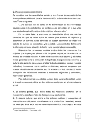 38
2.3 NECESIDADES SOCIOECONÓMICAS
Se considera que las necesidades sociales y económicas forman parte de las
investigaciones prioritarias para la fundamentación y desarrollo de un currículo.
Taba36
cita lo siguiente:
“…una actividad que se centra en la determinación de las necesidades
educacionales de los estudiantes, las condiciones de aprendizaje en el aula y los
que afectan la realización óptima de los objetivos educacionales. “
Por su parte Tyler, al mencionar las necesidades afirma que son las
carencias las que se deben tomar en cuenta para elaborar los objetivos y
desarrollar un currículo. Estas carencias se pueden determinar por medio del
estudio del alumno, los especialistas y la sociedad. La necesidad se define como
la diferencia entre una situación de hecho y una considerada como deseable.
Determinar las necesidades sociales implica definir las preferencias, los
objetivos que se persiguen y los recursos de que se dispone, es decir elaborar un
modelo de sociedad buscado. A partir de la situación actual objetiva y de ciertas
metas generales como la eliminación de la pobreza, la dependencia económica y
cultural, etc., para ello es necesario analizar todos los aspectos: con qué recursos
naturales y humanos se cuenta, qué fuerzas internas y externas se oponen, que
nuevas instituciones son necesarias, etc. De acuerdo con esta concepción deben
distinguirse las necesidades mediatas e inmediatas, regionales y particulares,
nacionales y generales.
Para determinar las necesidades sociales debe captarse la realidad social,
a la cual es necesario ubicar en tres sistemas contenidos en el macrosistema
social:
1. El sistema político, que define todas las relaciones existentes en el
macrosistema social por medio de disposiciones y regulaciones.
2. El sistema cultural, que aporta a los sistemas políticos y económicos al
macrosistema social pautas normativas de usos, costumbres, creencias y valores
de todo tipo, entre ellos, los de conocimiento científico y tecnológico. En este
36
Ángel Díaz, Didáctica y Curriculum, p. 23.
 