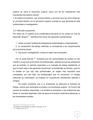 39
sistema se ubica la educación superior como uno de los subsistemas más
importantes del sistema cultural.
3. El sistema económico, que produce bienes y servicios para los otros sistemas:
su principal relación con la educación superior consiste en que demanda de ésta
profesionales e investigadores.
2.3.1 Mercado ocupacional
Por medio de un análisis de la problemática educativa en los países en vías de
desarrollo, Bognar 37
identifica entre otras, las siguientes características:
1. existe una gran cantidad de trabajadores subempleados y desempleados.
2. la composición del trabajo calificado no corresponde a los requerimientos
de la economía actual.
3. hay pocos investigadores, y éstos no están bien entrenados.
Por su parte Ibarrola 38
considera que las oportunidades de empleo no han
crecido a la par que la formación de profesionales, además de que las profesiones
que se enseñan no siempre responden a un mercado de trabajo establecido, lo
que ha dado lugar a las siguientes situaciones: la escolaridad se devalúa, pues en
la medida en que hay más profesionales, se exigen más requisitos para
contratarlos; por otro lado, los profesionales que no encuentran un empleo
adecuado se subemplean, se emplean en ocupaciones radicalmente distintas o
emigran.
Se puede considerar que si la enseñanza se adecuara al mercado de
trabajo, tendría que restringirse el acceso a la enseñanza superior en función del
número de empleos disponibles y se limitaría la educación a las profesiones que
tienen un mercado disponible. Esto se opone a la función social del profesional y a
las necesidades sociales.
37
Frida Díaz, Metodología de diseño curricular, P. 70
38
F. , Díaz, op.cit., p. 71
 
