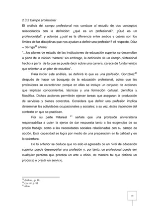 40
2.3.2 Campo profesional
El análisis del campo profesional nos conduce al estudio de dos conceptos
relacionados con la definición: ¿qué es un profesional?, ¿Qué es un
profesionista?; y además ¿cuál es la diferencia entre ambos y cuáles son los
límites de las disciplinas que nos ayudan a definir una profesión? Al respecto, Díaz
– Barriga39
afirma:
“…los planes de estudio de las instituciones de educación superior se desarrollan
a partir de la noción “carrera” sin embrago, la definición de un campo profesional
hecho a partir de lo que se puede decir sobre una carrera, carece de fundamentos
que orientan a un plan de estudios”.
Para iniciar este análisis, se definirá lo que es una profesión. González40
después de hacer un bosquejo de la educación profesional, opina que las
profesiones se caracterizan porque en ellas se incluye un conjunto de acciones
que implican conocimientos, técnicas y una formación cultural, científica y
filosófica. Dichas acciones permitirán ejercer tareas que aseguran la producción
de servicios y bienes concretos. Considera que definir una profesión implica
determinar las actividades ocupacionales y sociales; a su vez, éstas dependen del
contexto en que se practican.
Por su parte Villareal 41
señala que una profesión universitaria
responsabiliza a quien la ejerce de dar respuesta tanto a las exigencias de su
propio trabajo, como a las necesidades sociales relacionadas con su campo de
acción. Esta capacidad se logra por medio de una preparación en la calidad y en
la cobertura.
De lo anterior se deduce que no sólo el egresado de un nivel de educación
superior puede desempeñar una profesión y, por tanto, un profesional puede ser
cualquier persona que practica un arte u oficio, de manera tal que obtiene un
producto o presta un servicio.
39
Ibídem.,, p. 88.
40
Loc.cit.,p. 88
41
Ídem.
 