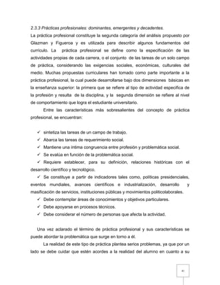 41
2.3.3 Prácticas profesionales: dominantes, emergentes y decadentes.
La práctica profesional constituye la segunda categoría del análisis propuesto por
Glazman y Figueroa y es utilizada para describir algunos fundamentos del
currículo. La práctica profesional se define como la especificación de las
actividades propias de cada carrera, o el conjunto de las tareas de un solo campo
de práctica, considerando las exigencias sociales, económicas, culturales del
medio. Muchas propuestas curriculares han tomado como parte importante a la
práctica profesional, la cual puede desarrollarse bajo dos dimensiones básicas en
la enseñanza superior: la primera que se refiere al tipo de actividad especifica de
la profesión y resulta de la disciplina, y la segunda dimensión se refiere al nivel
de comportamiento que logra el estudiante universitario.
Entre las características más sobresalientes del concepto de práctica
profesional, se encuentran:
 sintetiza las tareas de un campo de trabajo.
 Abarca las tareas de requerimiento social.
 Mantiene una íntima congruencia entre profesión y problemática social.
 Se evalúa en función de la problemática social.
 Requiere establecer, para su definición, relaciones históricas con el
desarrollo científico y tecnológico.
 Se constituye a partir de indicadores tales como, políticas presidenciales,
eventos mundiales, avances científicos e industrialización, desarrollo y
masificación de servicios, instituciones públicas y movimientos politicolaborales.
 Debe contemplar áreas de conocimientos y objetivos particulares.
 Debe apoyarse en procesos técnicos.
 Debe considerar el número de personas que afecta la actividad.
Una vez aclarado el término de práctica profesional y sus características se
puede abordar la problemática que surge en torno a él.
La realidad de este tipo de práctica plantea serios problemas, ya que por un
lado se debe cuidar que estén acordes a la realidad del alumno en cuanto a su
 