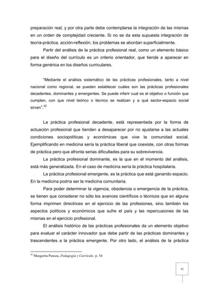 42
preparación real, y por otra parte debe contemplarse la integración de las mismas
en un orden de complejidad creciente. Si no se da esta supuesta integración de
teoría-práctica, acción-reflexión, los problemas se abordan superficialmente.
Partir del análisis de la práctica profesional real, como un elemento básico
para el diseño del currículo es un criterio orientador, que tiende a aparecer en
forma genérica en los diseños curriculares.
“Mediante el análisis sistemático de las prácticas profesionales, tanto a nivel
nacional como regional, se pueden establecer cuáles son las prácticas profesionales
decadentes, dominantes y emergentes. Se puede inferir cual es el objetivo o función que
cumplen, con que nivel teórico o técnico se realizan y a qué sector-espacio social
sirven”.42
La práctica profesional decadente, está representada por la forma de
actuación profesional que tienden a desaparecer por no ajustarse a las actuales
condiciones sociopolíticas y económicas que vive la comunidad social.
Ejemplificando en medicina sería la práctica liberal que coexiste, con otras formas
de práctica pero que afronta serias dificultades para su sobrevivencia.
La práctica profesional dominante, es la que en el momento del análisis,
está más generalizada. En el caso de medicina sería la práctica hospitalaria.
La práctica profesional emergente, es la práctica que está ganando espacio.
En la medicina podría ser la medicina comunitaria.
Para poder determinar la vigencia, obsolencia o emergencia de la práctica,
se tienen que considerar no sólo los avances científicos o técnicos que en alguna
forma imprimen directrices en el ejercicio de las profesiones, sino también los
aspectos políticos y económicos que sufre el país y las repercusiones de las
mismas en el ejercicio profesional.
El análisis histórico de las prácticas profesionales da un elemento objetivo
para evaluar el carácter innovador que debe partir de las prácticas dominantes y
trascendentes a la práctica emergente. Por otro lado, el análisis de la práctica
42
Margarita Pansza, Pedagogía y Currículo, p. 54
 