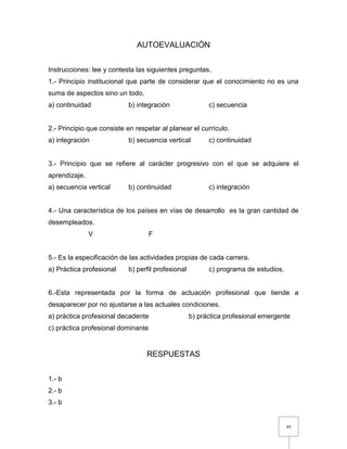 44
AUTOEVALUACIÓN
Instrucciones: lee y contesta las siguientes preguntas.
1.- Principio institucional que parte de considerar que el conocimiento no es una
suma de aspectos sino un todo.
a) continuidad b) integración c) secuencia
2.- Principio que consiste en respetar al planear el currículo.
a) integración b) secuencia vertical c) continuidad
3.- Principio que se refiere al carácter progresivo con el que se adquiere el
aprendizaje.
a) secuencia vertical b) continuidad c) integración
4.- Una característica de los países en vías de desarrollo es la gran cantidad de
desempleados.
V F
5.- Es la especificación de las actividades propias de cada carrera.
a) Práctica profesional b) perfil profesional c) programa de estudios.
6.-Esta representada por la forma de actuación profesional que tiende a
desaparecer por no ajustarse a las actuales condiciones.
a) práctica profesional decadente b) práctica profesional emergente
c) práctica profesional dominante
RESPUESTAS
1.- b
2.- b
3.- b
 