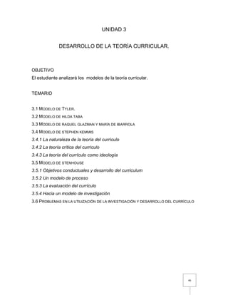 46
UNIDAD 3
DESARROLLO DE LA TEORÍA CURRICULAR.
OBJETIVO
El estudiante analizará los modelos de la teoría curricular.
TEMARIO
3.1 MODELO DE TYLER.
3.2 MODELO DE HILDA TABA
3.3 MODELO DE RAQUEL GLAZMAN Y MARÍA DE IBARROLA
3.4 MODELO DE STEPHEN KEMMIS
3.4.1 La naturaleza de la teoría del currículo
3.4.2 La teoría crítica del currículo
3.4.3 La teoría del currículo como ideología
3.5 MODELO DE STENHOUSE
3.5.1 Objetivos conductuales y desarrollo del curriculum
3.5.2 Un modelo de proceso
3.5.3 La evaluación del currículo
3.5.4 Hacia un modelo de investigación
3.6 PROBLEMAS EN LA UTILIZACIÓN DE LA INVESTIGACIÓN Y DESARROLLO DEL CURRÍCULO
 
