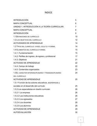 2
ÍNDICE
INTRODUCCIÓN 5
MAPA CONCEPTUAL 6
UNIDAD 1. INTRODUCCIÓN A LA TEORÍA CURRICULAR. 7
MAPA CONCEPTUAL 8
INTRODUCCIÓN 9
1.1DEFINICIONES DE CURRÍCULO 10
1.2 LOS OBJETIVOS DEL CURRÍCULO 12
ACTIVIDADES DE APRENDIZAJE 14
1.3 TIPOS DEL CURRÍCULO: VIVIDO, OCULTO Y FORMAL 14
1.4 ELEMENTOS DEL CURRÍCULO FORMAL 15
1.4.1. Fundamentación 15
1.4.2. Perfiles de ingreso, de egreso y profesional 17
1.4.3. Objetivos 21
ACTIVDAD DE APRENDIZAJE 22
1.4.4. Campo de trabajo 22
1.4.5 Contenidos organizados 23
1.5EL CARÁCTER INTERDISCIPLINARIO Y TRANSDISCIPLINARIO 24
DEL CURRÍCULO
ACTIVIDAD DE APRENDIZAJE 25
1.5.1 Función de los actores educativos, económicos y
sociales en el desarrollo del currículo 25
1.5.2 Los especialistas en diseño curricular. 26
1.5.2.1 La empresa 26
1.5.2.2 Las instituciones educativas 26
1.5.2.3 Los egresados 27
1.5.2.4 Los docentes 28
1.5.2.5 Los alumnos 28
ACTIVIDAD DE APRENDIZAJE 29
AUTOEVALUACIÓN 30
 