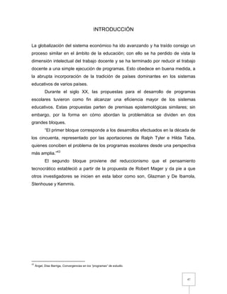 47
INTRODUCCIÓN
La globalización del sistema económico ha ido avanzando y ha traído consigo un
proceso similar en el ámbito de la educación; con ello se ha perdido de vista la
dimensión intelectual del trabajo docente y se ha terminado por reducir el trabajo
docente a una simple ejecución de programas. Esto obedece en buena medida, a
la abrupta incorporación de la tradición de países dominantes en los sistemas
educativos de varios países.
Durante el siglo XX, las propuestas para el desarrollo de programas
escolares tuvieron como fin alcanzar una eficiencia mayor de los sistemas
educativos. Estas propuestas parten de premisas epistemológicas similares; sin
embargo, por la forma en cómo abordan la problemática se dividen en dos
grandes bloques.
“El primer bloque corresponde a los desarrollos efectuados en la década de
los cincuenta, representado por las aportaciones de Ralph Tyler e Hilda Taba,
quienes conciben el problema de los programas escolares desde una perspectiva
más amplia.”43
El segundo bloque proviene del reduccionismo que el pensamiento
tecnocrático estableció a partir de la propuesta de Robert Mager y da pie a que
otros investigadores se inicien en esta labor como son, Glazman y De Ibarrola,
Stenhouse y Kemmis.
43
Ángel, Díaz Barriga, Convergencias en los “programas” de estudio.
 