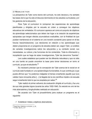 49
3.1MODELO DE TYLER
La perspectiva de Tyler como teoría del currículo, ha sido decisiva y ha sentado
las bases de lo que ha sido el discurso dominante en los estudios curriculares y en
los gestores de la educación.
Para Tyler el curriculum lo componen las experiencias de aprendizaje
planificadas y dirigidas por la escuela en orden a conseguir los objetivos
educativos tan anhelados. El curriculum aparece así como el conjunto de objetivos
de aprendizaje seleccionados que deben dar lugar a la creación de experiencias
apropiadas que tengan efectos acumulativos evaluables, con la finalidad de que
puedan mantenerse en el sistema en una revisión constante para operar en él las
futuras reacomodaciones. Las decisiones en relación a los aprendizajes que
deben proponerse en un programa de estudios deben ser, según Tyler, un análisis
de variadas investigaciones sobre los educandos y su contexto social, sus
necesidades, su cultura y las funciones de los contenidos. Toda la información y
recopilación que se haga de estas investigaciones, Tyler las denomina “fuentes”.
Las cuales establece que pueden ser de diferente naturaleza y que no sólo
en una fuente se puede encontrar la base para tomar decisiones en torno al
currículo, ya que el estudiante.44
Es necesario precisar que la concepción de Tyler acerca de lo social en el
currículo está fundada en una epistemología funcionalista, lo que contribuye a que
pueda afirmar que “no podemos malgastar el tiempo enseñando aquello que tuvo
validez hace cincuenta años […] la llegada de la era científica impide a la escuela
seguir enseñando todo lo que se aceptaba por saber.45
Tyler realizó el primer esfuerzo de evaluación dirigida al currículo y fue uno
de sus más grandes logros durante los años 1932-1940. Su estudio es uno de los
más abarcadores y longitudinales realizado en educación.
De acuerdo con Tyler el procedimiento para evaluar un programa es el
siguiente:
 Establecer metas y objetivos abarcadores.
44
Ángel Díaz, Didáctica y curriculum., p. 20.
45
A. Díaz. Op.cit., p. 21
 