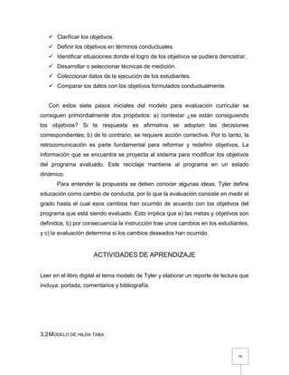 50
 Clarificar los objetivos.
 Definir los objetivos en términos conductuales.
 Identificar situaciones donde el logro de los objetivos se pudiera demostrar.
 Desarrollar o seleccionar técnicas de medición.
 Coleccionar datos de la ejecución de los estudiantes.
 Comparar los datos con los objetivos formulados conductualmente.
Con estos siete pasos iniciales del modelo para evaluación curricular se
consiguen primordialmente dos propósitos: a) contestar ¿se están consiguiendo
los objetivos? Si la respuesta es afirmativa se adoptan las decisiones
correspondientes; b) de lo contrario, se requiere acción correctiva. Por lo tanto, la
retrocomunicación es parte fundamental para reformar y redefinir objetivos. La
información que se encuentra se proyecta al sistema para modificar los objetivos
del programa evaluado. Este reciclaje mantiene al programa en un estado
dinámico.
Para entender la propuesta se deben conocer algunas ideas. Tyler define
educación como cambio de conducta, por lo que la evaluación consiste en medir el
grado hasta el cual esos cambios han ocurrido de acuerdo con los objetivos del
programa que está siendo evaluado. Esto implica que a) las metas y objetivos son
definidos, b) por consecuencia la instrucción trae unos cambios en los estudiantes,
y c) la evaluación determina si los cambios deseados han ocurrido.
ACTIVIDADES DE APRENDIZAJE
Leer en el libro digital el tema modelo de Tyler y elaborar un reporte de lectura que
incluya: portada, comentarios y bibliografía.
3.2MODELO DE HILDA TABA
 