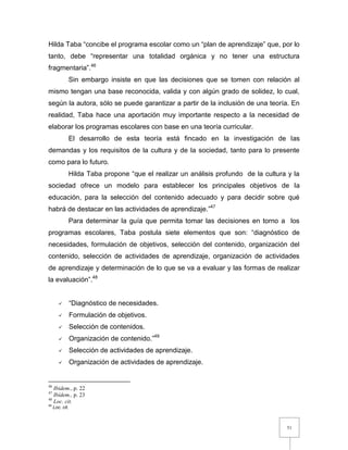 51
Hilda Taba “concibe el programa escolar como un “plan de aprendizaje” que, por lo
tanto, debe “representar una totalidad orgánica y no tener una estructura
fragmentaria”.46
Sin embargo insiste en que las decisiones que se tomen con relación al
mismo tengan una base reconocida, valida y con algún grado de solidez, lo cual,
según la autora, sólo se puede garantizar a partir de la inclusión de una teoría. En
realidad, Taba hace una aportación muy importante respecto a la necesidad de
elaborar los programas escolares con base en una teoría curricular.
El desarrollo de esta teoría está fincado en la investigación de las
demandas y los requisitos de la cultura y de la sociedad, tanto para lo presente
como para lo futuro.
Hilda Taba propone “que el realizar un análisis profundo de la cultura y la
sociedad ofrece un modelo para establecer los principales objetivos de la
educación, para la selección del contenido adecuado y para decidir sobre qué
habrá de destacar en las actividades de aprendizaje.”47
Para determinar la guía que permita tomar las decisiones en torno a los
programas escolares, Taba postula siete elementos que son: “diagnóstico de
necesidades, formulación de objetivos, selección del contenido, organización del
contenido, selección de actividades de aprendizaje, organización de actividades
de aprendizaje y determinación de lo que se va a evaluar y las formas de realizar
la evaluación”.48
 “Diagnóstico de necesidades.
 Formulación de objetivos.
 Selección de contenidos.
 Organización de contenido.”49
 Selección de actividades de aprendizaje.
 Organización de actividades de aprendizaje.
46
Ibidem.,.p. 22
47
Ibídem., p. 23
48
Loc. cit.
49
Loc. cit.
 