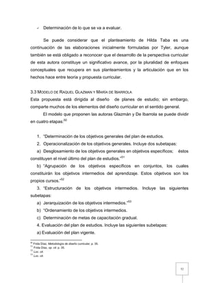 52
 Determinación de lo que se va a evaluar.
Se puede considerar que el planteamiento de Hilda Taba es una
continuación de las elaboraciones inicialmente formuladas por Tyler, aunque
también se está obligado a reconocer que el desarrollo de la perspectiva curricular
de esta autora constituye un significativo avance, por la pluralidad de enfoques
conceptuales que recupera en sus planteamientos y la articulación que en los
hechos hace entre teoría y propuesta curricular.
3.3 MODELO DE RAQUEL GLAZMAN Y MARÍA DE IBARROLA
Esta propuesta está dirigida al diseño de planes de estudio; sin embargo,
comparte muchos de los elementos del diseño curricular en el sentido general.
El modelo que proponen las autoras Glazmán y De Ibarrola se puede dividir
en cuatro etapas:50
1. “Determinación de los objetivos generales del plan de estudios.
2. Operacionalización de los objetivos generales. Incluye dos subetapas:
a) Desglosamiento de los objetivos generales en objetivos específicos; éstos
constituyen el nivel último del plan de estudios.”51
b) “Agrupación de los objetivos específicos en conjuntos, los cuales
constituirán los objetivos intermedios del aprendizaje. Estos objetivos son los
propios cursos.”52
3. “Estructuración de los objetivos intermedios. Incluye las siguientes
subetapas:
a) Jerarquización de los objetivos intermedios.”53
b) “Ordenamiento de los objetivos intermedios.
c) Determinación de metas de capacitación gradual.
4. Evaluación del plan de estudios. Incluye las siguientes subetapas:
a) Evaluación del plan vigente.
50
Frida Díaz, Metodología de diseño curricular, p. 35.
51
Frida Díaz, op. cit. p. 35.
52
Loc. cit.
53
Loc. cit.
 