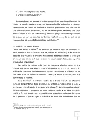 53
b) Evaluación del proceso de diseño.
c) Evaluación del nuevo plan.”54
“De acuerdo con las autoras, en esta metodología se hace hincapié en que los
planes de estudio se elaboran de una forma verificable, sistemática y continúa.
Verificable no en función de opiniones o intereses particulares, sino con base en
una fundamentación; sistemática, por el hecho de que se considera que cada
decisión afecta al plan en su totalidad; y continúa, porque asume la imposibilidad
de evaluar un plan de estudios por tiempo indefinido pues, de ser así, no se
respondería a las necesidades sociales e individuales.”55
3.4 MODELO DE STEPHEN KEMMIS
Como bien señala Kemmis,56
en definitiva los estudios sobre el curriculum no
están reflejando sino la dinámica que se produce en otros campos. En la teoría
social se está volviendo al problema fundamental de la relación entre la teoría y la
práctica, y esto mismo es lo que ocurre en los estudios sobre la educación y sobre
el curriculum en particular.
Se analiza tal relación más como un problema reflexivo entre teoría y
práctica que como una relación polar unidireccional en uno u otro sentido. El
análisis del curriculum desde esta óptica significa centrarse en el problema de las
relaciones entre los supuestos de distinto orden que anidan en el curriculum, sus
contenidos y la práctica.
Para Kemmis,57
el problema central de la teoría curricular es ofrecer la
forma de comprender un doble problema: por un lado, la relación entre la teoría y
la práctica, y por otro entre la sociedad y la educación. Ambos aspectos adoptan
formas concretas y peculiares en cada contexto social y en cada momento
histórico. En este sentido, un cuadro teórico que quiera iluminar las peculiaridades
de la práctica a que da lugar el curriculum en esas dos dimensiones que se
54
Loc. cit.
55
Glazmán y De Ibarrola, citadas en Metodología de diseño curricular.
56
Gimeno Sacristán, El curriculum: una reflexión sobre la práctica, p. 56
57
G. Sacristán, op.cit., p. 58
 