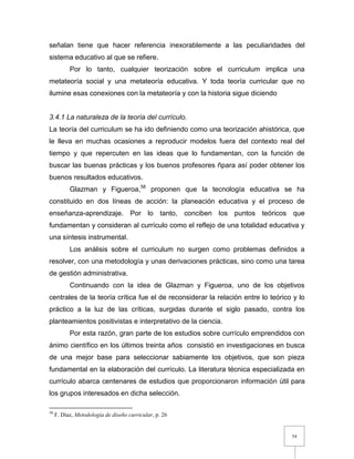 54
señalan tiene que hacer referencia inexorablemente a las peculiaridades del
sistema educativo al que se refiere.
Por lo tanto, cualquier teorización sobre el curriculum implica una
metateoría social y una metateoría educativa. Y toda teoría curricular que no
ilumine esas conexiones con la metateoría y con la historia sigue diciendo
3.4.1 La naturaleza de la teoría del currículo.
La teoría del curriculum se ha ido definiendo como una teorización ahistórica, que
le lleva en muchas ocasiones a reproducir modelos fuera del contexto real del
tiempo y que repercuten en las ideas que lo fundamentan, con la función de
buscar las buenas prácticas y los buenos profesores ñpara así poder obtener los
buenos resultados educativos.
Glazman y Figueroa,58
proponen que la tecnología educativa se ha
constituido en dos líneas de acción: la planeación educativa y el proceso de
enseñanza-aprendizaje. Por lo tanto, conciben los puntos teóricos que
fundamentan y consideran al currículo como el reflejo de una totalidad educativa y
una síntesis instrumental.
Los análisis sobre el curriculum no surgen como problemas definidos a
resolver, con una metodología y unas derivaciones prácticas, sino como una tarea
de gestión administrativa.
Continuando con la idea de Glazman y Figueroa, uno de los objetivos
centrales de la teoría crítica fue el de reconsiderar la relación entre lo teórico y lo
práctico a la luz de las críticas, surgidas durante el siglo pasado, contra los
planteamientos positivistas e interpretativo de la ciencia.
Por esta razón, gran parte de los estudios sobre currículo emprendidos con
ánimo científico en los últimos treinta años consistió en investigaciones en busca
de una mejor base para seleccionar sabiamente los objetivos, que son pieza
fundamental en la elaboración del currículo. La literatura técnica especializada en
currículo abarca centenares de estudios que proporcionaron información útil para
los grupos interesados en dicha selección.
58
F. Díaz, Metodología de diseño curricular, p. 26
 