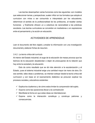 55
Las teorías desempeñan varias funciones como las siguientes: son modelos
que seleccionan temas y perspectivas; suelen influir en los formatos que adopta el
curriculum con miras a ser consumido e interpretado por los educadores,
determinan el sentido de la profesionalidad de los profesores, al resaltar ciertas
funciones y finalmente ofrecen un a cobertura de racionalidad a las prácticas
escolares. Las teorías curriculares se convierten en mediadoras o en expresiones
entre el pensamiento y la acción en educación.
ACTIVIDADES DE APRENDIZAJE
Leer el documento del libro digital y ampliar la información con una investigación
documental y elaborar fichas de resumen.
3.4.2. La teoría crítica del currículo
Al interior del Estado industrial, el auge de la educación de masas provoca que los
teóricos de la educación desatiendan o dejen de preocuparse de la relación que
hay entre la sociedad y la educación.
Esto da como resultado que se dé más atención a la escolarización y al
Estado, pues el sistema industrial exige una cantidad mayor de mano de obra. En
ese sentido, tales ideas o problemas, se intentan extirpar desde la teoría crítica del
currículum y con base en el razonamiento dialéctico se procuran explicar los
procesos sociales y educativos existentes:
 Explica los dualismos y de cómo estos limitan la comprensión del sujeto.
 Expone como las oposiciones llevan a la contradicción
 Manifiesta la forma en que estas ideas se interrelacionan
 Expone como la interacción constituye y construye patrones y
consecuencias.
 