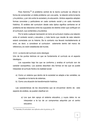 56
Para Kemmis,59
el problema central de la teoría curricular es ofrecer la
forma de comprender un doble problema: por una parte, la relación entre la teoría
y la práctica, y por otro entre la sociedad y la educación. Ambos aspectos adoptan
formas concretas y particulares en cada contexto social y en cada momento
histórico. El análisis del curriculum desde esta óptica significa centrarse en el
problema de las relaciones entre los supuestos de distinto orden que confluyen en
el curriculum, sus contenidos y la práctica.
Por lo tanto cualquier teorización en torno al curriculum implica una relación
entre el contexto social y educativo, y toda teoría que resulte de esta relación
estará conectada con la historia. De lo contrario nos llevará inevitablemente al
error, es decir, a considerar al curriculum solamente dentro del marco de
referencia y la visión establecida del mundo.
3.4.3. La teoría del currículo como ideología
Uno de los puntos teóricos en que se fundamenta el currículo es el aspecto
ideológico.
Los supuestos bajo los que se conforma y analiza el currículo son de
carácter sociopolítico. Los autores describen dos formas en las que se puede
interpretar al currículo frente a la realidad social:
a) Como un sistema que dentro de la sociedad se adapta a las variables; se
respalda en la teoría de sistemas.
b) Como una situación de transformación histórica.
Las características de los documentos que se encuentran dentro de este
aspecto de análisis, se pueden clasificar en:
a) Los que dan apoyo al sistema educativo, y cuyos datos no se
interpretan a la luz de un compromiso adquirido por el centro
educativo.
59
G. Sacristán, El curriculum: una reflexión sobre la práctica, p. 59.
 