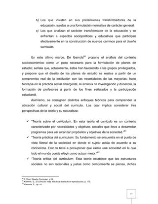 57
b) Los que insisten en sus pretensiones transformadoras de la
educación, sujetos a una formulación normativa de carácter general.
c) Los que analizan el carácter transformador de la educación y se
enfrentan a aspectos sociopolíticos y educativos que participan
efectivamente en la construcción de nuevos caminos para el diseño
curricular.
En este último marco, De Ibarrola60
propone el análisis del contexto
socioeconómico como un paso necesario para la formulación de planes de
estudio; señala que, actualmente, éstos han favorecido a los grupos privilegiados,
y propone que el diseño de los planes de estudio se realice a partir de un
compromiso real de la institución con las necesidades de las mayorías; hace
hincapié en la práctica social emergente, la síntesis de investigación y docencia, la
formación de profesores a partir de los fines señalados y la participación
estudiantil.
Asimismo, se consignan distintos enfoques teóricos para comprender la
ubicación cultural y social del currículo. Los cual implica considerar tres
perspectivas de la teoría y su naturaleza:
 “Teoría sobre el currículum: En esta teoría el currículo es un contexto
caracterizado por necesidades y objetivos sociales que lleva a desarrollar
programas para así alcanzar propósitos y objetivos de la sociedad.”61
 “Teoría práctica del currículum: Su fundamento se encuentra en el punto de
vista liberal de la sociedad en donde el sujeto actúa de acuerdo a su
conciencia. Esto lo lleva a presuponer que existe una sociedad en la que
todo el mundo puede elegir como actuar mejor.”62
 “Teoría crítica del currículum: Esta teoría establece que las estructuras
sociales no son racionales y justas como comúnmente se piensa, dichas
60
F. Díaz, Diseño Curricular, p 28.
61
Kemmis, S., El currículo: más allá de la teoría de la reproducción, p. 175.
62
Kemmis, S., op. cit.
 
