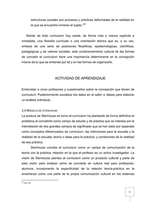 58
estructuras sociales son procesos y prácticas deformadas de la realidad en
la que se encuentra inmerso el sujeto.”63
Detrás de todo curriculum hoy existe, de forma más o menos explícita e
inmediata, una filosofía curricular o una orientación teórica que es, a su vez,
síntesis de una serie de posiciones filosóficas, epistemológicas, científicas,
pedagógicas y de valores sociales. este condicionamiento cultural de las formas
de concebir el curriculum tiene una importancia determinante en la concepción
misma de lo que se entiende por tal y en las formas de organizarlo.
ACTIVIDAD DE APRENDIZAJE
Entrevistar a cinco profesores y cuestionarlos sobre la concepción que tienen de
curriculum. Posteriormente socializar los datos en el salón e clases para elaborar
un análisis individual..
3.5 MODELO DE STENHOUSE
La postura de Stenhouse en torno al curriculum ha planteado de forma definitiva el
problema al concebirlo como campo de estudio y de práctica que se interesa por la
interrelación de dos grandes campos de significado que se han dado por separado
como conceptos diferenciados de curriculum: las intenciones para la escuela y la
realidad de la escuela; teoría o ideas para la práctica, y condiciones de la realidad
de esa práctica.
Stenhouse concibe al curriculum como un campo de comunicación de la
teoría con la práctica, relación en la que el profesor es un activo investigador. La
visión de Stenhouse plantea al curriculum como un proyecto cultural y parte de
esta visión para analizar cómo se convierte en cultura real para profesores,
alumnos, incorporando la especificidad de la relación teoría-práctica en la
enseñanza como una parte de la propia comunicación cultural en los sistemas
63
Loc. cit.
 