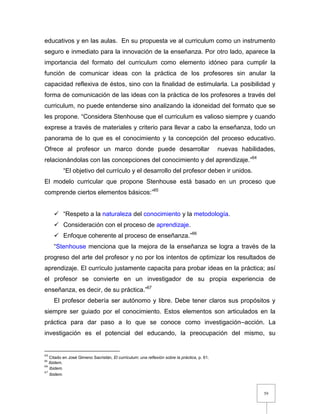 59
educativos y en las aulas. En su propuesta ve al curriculum como un instrumento
seguro e inmediato para la innovación de la enseñanza. Por otro lado, aparece la
importancia del formato del curriculum como elemento idóneo para cumplir la
función de comunicar ideas con la práctica de los profesores sin anular la
capacidad reflexiva de éstos, sino con la finalidad de estimularla. La posibilidad y
forma de comunicación de las ideas con la práctica de los profesores a través del
curriculum, no puede entenderse sino analizando la idoneidad del formato que se
les propone. “Considera Stenhouse que el curriculum es valioso siempre y cuando
exprese a través de materiales y criterio para llevar a cabo la enseñanza, todo un
panorama de lo que es el conocimiento y la concepción del proceso educativo.
Ofrece al profesor un marco donde puede desarrollar nuevas habilidades,
relacionándolas con las concepciones del conocimiento y del aprendizaje.”64
“El objetivo del currículo y el desarrollo del profesor deben ir unidos.
El modelo curricular que propone Stenhouse está basado en un proceso que
comprende ciertos elementos básicos:”65
 “Respeto a la naturaleza del conocimiento y la metodología.
 Consideración con el proceso de aprendizaje.
 Enfoque coherente al proceso de enseñanza.”66
“Stenhouse menciona que la mejora de la enseñanza se logra a través de la
progreso del arte del profesor y no por los intentos de optimizar los resultados de
aprendizaje. El currículo justamente capacita para probar ideas en la práctica; así
el profesor se convierte en un investigador de su propia experiencia de
enseñanza, es decir, de su práctica.”67
El profesor debería ser autónomo y libre. Debe tener claros sus propósitos y
siempre ser guiado por el conocimiento. Estos elementos son articulados en la
práctica para dar paso a lo que se conoce como investigación–acción. La
investigación es el potencial del educando, la preocupación del mismo, su
64
Citado en José Gimeno Sacristán, El curriculum: una reflexión sobre la práctica, p. 61.
65
Ibidem.
66
Ibidem.
67
Ibidem.
 