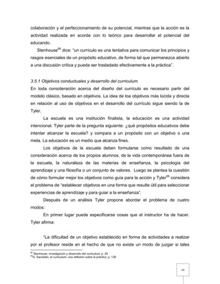 60
colaboración y el perfeccionamiento de su potencial, mientras que la acción es la
actividad realizada en acorde con lo teórico para desarrollar el potencial del
educando.
Stenhouse68
dice: “un currículo es una tentativa para comunicar los principios y
rasgos esenciales de un propósito educativo, de forma tal que permanezca abierto
a una discusión crítica y pueda ser trasladado efectivamente a la práctica”.
3.5.1 Objetivos conductuales y desarrollo del curriculum.
En toda consideración acerca del diseño del currículo es necesario partir del
modelo clásico, basado en objetivos. La idea de loa objetivos más lúcida y directa
en relación al uso de objetivos en el desarrollo del currículo sigue siendo la de
Tyler.
La escuela es una institución finalista, la educación es una actividad
intencional. Tyler parte de la pregunta siguiente: ¿qué propósitos educativos debe
intentar alcanzar la escuela? y compara a un propósito con un objetivo o una
meta. La educación es un medio que alcanza fines.
Los objetivos de la escuela deben formularse como resultado de una
consideración acerca de los propios alumnos, de la vida contemporánea fuera de
la escuela, la naturaleza de las materias de enseñanza, la psicología del
aprendizaje y una filosofía o un conjunto de valores. Luego se plantea la cuestión
de cómo formular mejor los objetivos como guía para la acción y Tyler69
considera
el problema de “establecer objetivos en una forma que resulte útil para seleccionar
experiencias de aprendizaje y para guiar a la enseñanza”.
Después de un análisis Tyler propone abordar el problema de cuatro
modos:
En primer lugar puede especificarse cosas que el instructor ha de hacer.
Tyler afirma:
“La dificultad de un objetivo establecido en forma de actividades a realizar
por el profesor reside en el hecho de que no existe un modo de juzgar si tales
68
Stenhouse, investigación y desarrollo del curriculum, p. 29
69
G. Sacristán, el curriculum: una reflexión sobre la práctica, p. 139
 