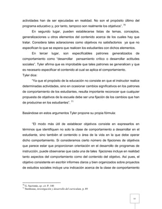 61
actividades han de ser ejecutadas en realidad. No son el propósito último del
programa educativo y, por tanto, tampoco son realmente los objetivos”. 70
En segundo lugar, pueden establecerse listas de temas, conceptos,
generalizaciones u otros elementos del contenido acerca de los cuales hay que
tratar. Considera tales aclaraciones como objetivos no satisfactorios ya que no
especifican lo que se espera que realicen los estudiantes con dichos elementos.
En tercer lugar, son especificables patrones generalizados de
comportamiento como “desarrollar pensamiento crítico o desarrollar actitudes
sociales”. Tyler afirma que es improbable que tales patrones se generalicen y que
es necesario especificar el contenido al cual se aplica el comportamiento.
Tyler dice:
“Ya que el propósito de la educación no consiste en que el instructor realice
determinadas actividades, sino en ocasionar cambios significativos en los patrones
de comportamiento de los estudiantes, resulta importante reconocer que cualquier
propuesta de objetivos de la escuela debe ser una fijación de los cambios que han
de producirse en los estudiantes”. 71
Basándose en estos argumentos Tyler propone su propia fórmula:
“El modo más útil de establecer objetivos consiste en expresarlos en
términos que identifiquen no solo la clase de comportamiento a desarrollar en el
estudiante, sino también el contenido o área de la vida en la que debe operar
dicho comportamiento. Si consideramos cierto número de fijaciones de objetivos
que parece estar que proporcionan orientación en el desarrollo de programas de
instrucción, puede observarse que cada una de tales fijaciones incluye en realidad
tanto aspectos del comportamiento como del contenido del objetivo. Así pues, el
objetivo consistente en escribir informes claros y bien organizados sobre proyectos
de estudios sociales incluye una indicación acerca de la clase de comportamiento
70
G. Sacristán, op. cit. P. 140
71
Stenhouse, investigación y desarrollo del curriculum, p. 89
 
