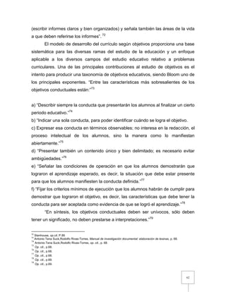 62
(escribir informes claros y bien organizados) y señala también las áreas de la vida
a que deben referirse los informes”. 72
El modelo de desarrollo del currículo según objetivos proporciona una base
sistemática para las diversas ramas del estudio de la educación y un enfoque
aplicable a los diversos campos del estudio educativo relativo a problemas
curriculares. Una de las principales contribuciones al estudio de objetivos es el
intento para producir una taxonomía de objetivos educativos, siendo Bloom uno de
los principales exponentes. “Entre las características más sobresalientes de los
objetivos conductuales están:”73
a) “Describir siempre la conducta que presentarán los alumnos al finalizar un cierto
periodo educativo.”74
b) “Indicar una sola conducta, para poder identificar cuándo se logra el objetivo.
c) Expresar esa conducta en términos observables; no interesa en la redacción, el
proceso intelectual de los alumnos, sino la manera como lo manifiestan
abiertamente.”75
d) “Presentar también un contenido único y bien delimitado; es necesario evitar
ambigüedades.”76
e) “Señalar las condiciones de operación en que los alumnos demostrarán que
lograron el aprendizaje esperado, es decir, la situación que debe estar presente
para que los alumnos manifiesten la conducta definida.”77
f) “Fijar los criterios mínimos de ejecución que los alumnos habrán de cumplir para
demostrar que lograron el objetivo, es decir, las características que debe tener la
conducta para ser aceptada como evidencia de que se logró el aprendizaje.”78
“En síntesis, los objetivos conductuales deben ser unívocos, sólo deben
tener un significado, no deben prestarse a interpretaciones.”79
72
Stenhouse, op.cit. P.89
73
Antonio Tena Suck,Rodolfo Rivas-Torres, Manual de investigación documental: elaboración de tesinas, p. 68.
74
Antonio Tena Suck,Rodolfo Rivas-Torres, op. cit., p. 68.
75
Op. cit., p.68.
76
Op. cit., p.68.
77
Op. cit., p.68.
78
Op. cit., p.69.
79
Op. cit., p.69.
 