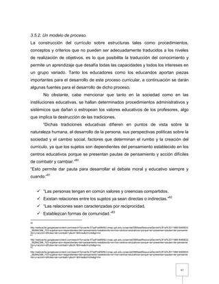 63
3.5.2. Un modelo de proceso.
La construcción del currículo sobre estructuras tales como procedimientos,
conceptos y criterios que no pueden ser adecuadamente traducidos a los niveles
de realización de objetivos, es lo que posibilita la traducción del conocimiento y
permite un aprendizaje que desafía todas las capacidades y todos los intereses en
un grupo variado. Tanto los educadores como los educandos aportan piezas
importantes para el desarrollo de este proceso curricular, a continuación se darán
algunas fuentes para el desarrollo de dicho proceso.
No obstante, cabe mencionar que tanto en la sociedad como en las
instituciones educativas, se hallan determinados procedimientos administrativos y
sistémicos que dañan o estropean los valores educativos de los profesores, algo
que implica la destrucción de las tradiciones.
“Dichas tradiciones educativas difieren en puntos de vista sobre la
naturaleza humana, el desarrollo de la persona, sus perspectivas políticas sobre la
sociedad y el cambio social, factores que determinan el rumbo y la creación del
currículo, ya que los sujetos son dependientes del pensamiento establecido en los
centros educativos porque se presentan pautas de pensamiento y acción difíciles
de combatir y cambiar.”80
“Esto permite dar pauta para desarrollar el debate moral y educativo siempre y
cuando:”81
 “Las personas tengan en común valores y creencias compartidos.
 Existan relaciones entre los sujetos ya sean directas o indirectas.”82
 “Las relaciones sean caracterizadas por reciprocidad.
 Establezcan formas de comunidad.”83
80
http://webcache.googleusercontent.com/search?q=cache:STqdPzsM9rMJ:cmap.upb.edu.co/servlet/SBReadResourceServlet%3Frid%3D1196816495833
_562842388_703+sujetos+son+dependientes+del+pensamiento+establecido+en+los+centros+educativos+porque+se+presentan+pautas+de+pensamie
nto+y+acción+difíciles+de+combatir+y&cd=1&hl=es&ct=clnk&gl=mx
81
http://webcache.googleusercontent.com/search?q=cache:STqdPzsM9rMJ:cmap.upb.edu.co/servlet/SBReadResourceServlet%3Frid%3D1196816495833
_562842388_703+sujetos+son+dependientes+del+pensamiento+establecido+en+los+centros+educativos+porque+se+presentan+pautas+de+pensamie
nto+y+acción+difíciles+de+combatir+y&cd=1&hl=es&ct=clnk&gl=mx
82
http://webcache.googleusercontent.com/search?q=cache:STqdPzsM9rMJ:cmap.upb.edu.co/servlet/SBReadResourceServlet%3Frid%3D1196816495833
_562842388_703+sujetos+son+dependientes+del+pensamiento+establecido+en+los+centros+educativos+porque+se+presentan+pautas+de+pensamie
nto+y+acción+difíciles+de+combatir+y&cd=1&hl=es&ct=clnk&gl=mx
 