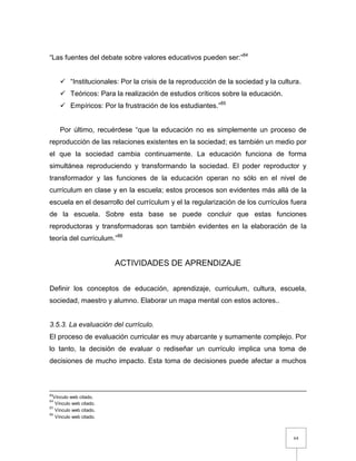 64
“Las fuentes del debate sobre valores educativos pueden ser:”84
 “Institucionales: Por la crisis de la reproducción de la sociedad y la cultura.
 Teóricos: Para la realización de estudios críticos sobre la educación.
 Empíricos: Por la frustración de los estudiantes.”85
Por último, recuérdese “que la educación no es simplemente un proceso de
reproducción de las relaciones existentes en la sociedad; es también un medio por
el que la sociedad cambia continuamente. La educación funciona de forma
simultánea reproduciendo y transformando la sociedad. El poder reproductor y
transformador y las funciones de la educación operan no sólo en el nivel de
currículum en clase y en la escuela; estos procesos son evidentes más allá de la
escuela en el desarrollo del currículum y el la regularización de los currículos fuera
de la escuela. Sobre esta base se puede concluir que estas funciones
reproductoras y transformadoras son también evidentes en la elaboración de la
teoría del currículum.”86
ACTIVIDADES DE APRENDIZAJE
Definir los conceptos de educación, aprendizaje, curriculum, cultura, escuela,
sociedad, maestro y alumno. Elaborar un mapa mental con estos actores..
3.5.3. La evaluación del currículo.
El proceso de evaluación curricular es muy abarcante y sumamente complejo. Por
lo tanto, la decisión de evaluar o rediseñar un currículo implica una toma de
decisiones de mucho impacto. Esta toma de decisiones puede afectar a muchos
83
Vínculo web citado.
84
Vínculo web citado.
85
Vínculo web citado.
86
Vínculo web citado.
 