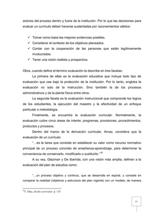 65
actores del proceso dentro y fuera de la institución. Por lo que las decisiones para
evaluar un currículo deben hacerse sustentadas por razonamientos válidos:
 Tomar como base las mejores evidencias posibles.
 Considerar el contexto de los objetivos planeados.
 Contar con la cooperación de las personas que están legítimamente
involucradas.
 Tener una visión realista y prospectiva.
Oliva, cuando define el término evaluación la describe en tres facetas:
La primera de ellas es la evaluación educativa que incluye todo tipo de
evaluación que cae bajo la protección de la institución. Por lo tanto, engloba la
evaluación no solo de la instrucción. Sino también la de los procesos
administrativos y de la planta física entre otros.
La segunda faceta es la evaluación instruccional que comprende los logros
de los estudiantes, la ejecución del maestro y la efectividad de un enfoque
particular o metodología.
Finalmente, se encuentra la evaluación curricular. Normalmente, la
evaluación cubre cinco áreas de interés: programas, provisiones, procedimientos,
productos y procesos.
Dentro del marco de la derivación curricular, Arnaz, considera que la
evaluación de un currículo:
“…es la tarea que consiste en establecer su valor como recurso normativo
principal de un proceso concreto de enseñanza-aprendizaje, para determinar la
conveniencia de conservarlo, modificarlo o sustituirlo.” 87
A su vez, Glazman y De Ibarrola, con una visión más amplia, definen a la
evaluación del plan de estudios como:
“…un proceso objetivo y continuo, que se desarrolla en espiral, y consiste en
comparar la realidad (objetivos y estructura del plan vigente) con un modelo, de manera
87
F. Díaz, diseño curricular, p. 135
 