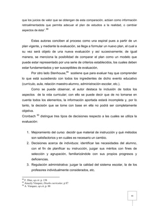 66
que los juicios de valor que se obtengan de esta comparación, actúen como información
retroalimentadota que permita adecuar el plan de estudios a la realidad, o cambiar
aspectos de ésta”. 88
Estas autoras conciben al proceso como una espiral pues a partir de un
plan vigente, y mediante la evaluación, se llega a formular un nuevo plan, el cual a
su vez será objeto de una nueva evaluación y así sucesivamente; de igual
manera, se menciona la posibilidad de comparar el plan como un modelo que
puede estar representado por una serie de criterios establecidos, los cuales deben
estar fundamentados y ser susceptibles de evaluación.
Por otro lado Stenhouse,89
sostiene que para evaluar hay que comprender
lo que está sucediendo con todos los ingredientes de dicho evento educativo
(currículo, aula, relación maestro-alumno, administración escolar, etc.).
Como se puede observar, el autor destaca la inclusión de todos los
aspectos de la vida curricular; con ello se puede decir que de no tomarse en
cuenta todos los elementos, la información aportada estará incompleta y, por lo
tanto, la decisión que se tome con base en ella no podrá ser completamente
objetiva.
Cronbach 90
distingue tres tipos de decisiones respecto a las cuales se utiliza la
evaluación:
1. Mejoramiento del curso: decidir que material de instrucción y qué métodos
son satisfactorios y en cuáles es necesario un cambio.
2. Decisiones acerca de individuos: identificar las necesidades del alumno,
con el fin de planificar su instrucción, juzgar sus méritos con fines de
selección y agrupación, familiarizándole con sus propios progresos y
deficiencias.
3. Regulación administrativa: juzgar la calidad del sistema escolar, la de los
profesores individualmente considerados, etc.
88
F. Díaz, op.cit. p. 138
89
Aracely Vázquez, Diseño curricular, p 87
90
A. Vázquez, op.cit.,p. 88
 