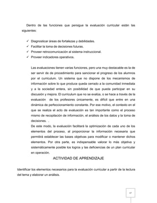 67
Dentro de las funciones que persigue la evaluación curricular están las
siguientes:
 Diagnosticar áreas de fortalezas y debilidades.
 Facilitar la toma de decisiones futuras.
 Proveer retrocomunicación al sistema instruccional.
 Proveer indicadores operativos.
Las evaluaciones tienen varias funciones, pero una muy destacable es la de
ser servir de de procedimiento para sancionar el progreso de los alumnos
por el curriculum. Un sistema que no dispone de los mecanismos de
información sobre lo que produce queda cerrado a la comunidad inmediata
y a la sociedad entera, sin posibilidad de que pueda participar en su
discusión y mejora. El curriculum que no se evalúa, o se hace a través de la
evaluación de los profesores únicamente, es difícil que entre en una
dinámica de perfeccionamiento constante. Por ese motivo, el contexto en el
que se realiza el acto de evaluación es tan importante como el proceso
mismo de recopilación de información, el análisis de los datos y la toma de
decisiones. .
De este modo, la evaluación facilitará la optimización de cada uno de los
elementos del proceso, al proporcionar la información necesaria que
permitirá establecer las bases objetivas para modificar o mantener dichos
elementos. Por otra parte, es indispensable valorar lo más objetiva y
sistemáticamente posible los logros y las deficiencias de un plan curricular
en operación.
ACTIVIDAD DE APRENDIZAJE
Identificar los elementos necesarios para la evaluación curricular a partir de la lectura
del tema y elaborar un análisis.
 