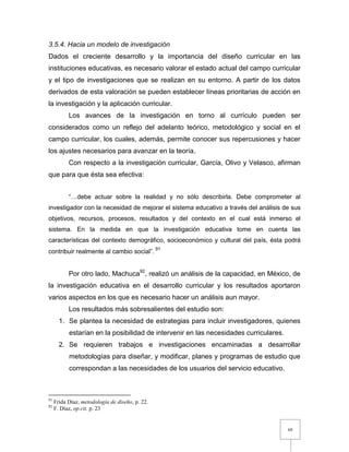 68
3.5.4. Hacia un modelo de investigación
Dados el creciente desarrollo y la importancia del diseño curricular en las
instituciones educativas, es necesario valorar el estado actual del campo curricular
y el tipo de investigaciones que se realizan en su entorno. A partir de los datos
derivados de esta valoración se pueden establecer líneas prioritarias de acción en
la investigación y la aplicación curricular.
Los avances de la investigación en torno al currículo pueden ser
considerados como un reflejo del adelanto teórico, metodológico y social en el
campo curricular, los cuales, además, permite conocer sus repercusiones y hacer
los ajustes necesarios para avanzar en la teoría.
Con respecto a la investigación curricular, García, Olivo y Velasco, afirman
que para que ésta sea efectiva:
“…debe actuar sobre la realidad y no sólo describirla. Debe comprometer al
investigador con la necesidad de mejorar el sistema educativo a través del análisis de sus
objetivos, recursos, procesos, resultados y del contexto en el cual está inmerso el
sistema. En la medida en que la investigación educativa tome en cuenta las
características del contexto demográfico, socioeconómico y cultural del país, ésta podrá
contribuir realmente al cambio social”. 91
Por otro lado, Machuca92
, realizó un análisis de la capacidad, en México, de
la investigación educativa en el desarrollo curricular y los resultados aportaron
varios aspectos en los que es necesario hacer un análisis aun mayor.
Los resultados más sobresalientes del estudio son:
1. Se plantea la necesidad de estrategias para incluir investigadores, quienes
estarían en la posibilidad de intervenir en las necesidades curriculares.
2. Se requieren trabajos e investigaciones encaminadas a desarrollar
metodologías para diseñar, y modificar, planes y programas de estudio que
correspondan a las necesidades de los usuarios del servicio educativo.
91
Frida Díaz, metodología de diseño, p. 22.
92
F. Díaz, op.cit. p. 23
 