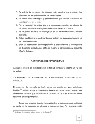 69
3. Es notoria la necesidad de elaborar más estudios que muestren los
resultados de las aplicaciones de las metodologías.
4. Se deben crear estrategias y procedimientos que faciliten la difusión de
investigaciones en el área.
5. Por la cantidad de textos sobre la enseñanza superior, se plantea la
necesidad de realizar investigaciones en otros niveles educativos.
6. Es necesario apoyar a la investigación en las fases de análisis y diseño
curricular.
7. Deben establecerse procedimientos que agilicen los apoyos económicos en
los centros educativos.
8. Entre las instituciones se debe promover el intercambio de la investigación
en desarrollo curricular, con el fin de mejorar la comunicación y apoyar la
difusión de textos.
ACTIVDADES DE APRENDIZAJE
Analizar el proceso de investigación en el trabajo curricular y elaborar un reporte
de lectura.
3.6 PROBLEMAS EN LA UTILIZACIÓN DE LA INVESTIGACIÓN Y DESARROLLO DEL
CURRÍCULO.
El desarrollo del currículo se inició dentro un espíritu de gran optimismo.
Rudduck93
señala, como la experiencia lograda en otros países supuso una
advertencia para los que trabajan en el currículo, dicha advertencia de puede
resumirse en la siguiente cita:
“Desde hace un par de decenios henos visto cómo se invierten grandes cantidades
de capital en la producción de diversos y nuevos currícula. Por desgracia, están
93
Stenhouse, Investigación y desarrollo del curriculum, p. 274
 
