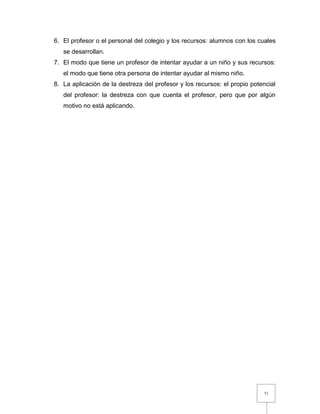 71
6. El profesor o el personal del colegio y los recursos: alumnos con los cuales
se desarrollan.
7. El modo que tiene un profesor de intentar ayudar a un niño y sus recursos:
el modo que tiene otra persona de intentar ayudar al mismo niño.
8. La aplicación de la destreza del profesor y los recursos: el propio potencial
del profesor: la destreza con que cuenta el profesor, pero que por algún
motivo no está aplicando.
 