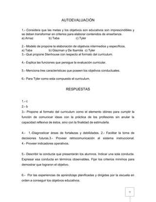 72
AUTOEVALUACIÓN
1.- Considera que las metas y los objetivos son educativos son imprescindibles y
se deben transformar en criterios para elaborar contenidos de enseñanza.
a) Arnaz b) Taba c) Tyler
2.- Modelo de propone la elaboración de objetivos intermedios y específicos.
a) Taba b) Glazman y De Ibarrola c) Tyler
3.- Qué propone Stenhouse con respecto al formato del curriculum.
4.- Explica las funciones que persigue la evaluación curricular.
5.- Menciona tres características que poseen los objetivos conductuales.
6.- Para Tyler como esta compuesto el curriculum.
RESPUESTAS
1.- c
2.- b
3.- Propone al formato del curriculum como el elemento idóneo para cumplir la
función de comunicar ideas con la práctica de los profesores sin anular la
capacidad reflexiva de éstos, sino con la finalidad de estimularla.
4.- 1.-Diagnosticar áreas de fortalezas y debilidades. 2.- Facilitar la toma de
decisiones futuras.3.- Proveer retrocomunicación al sistema instruccional.
4.- Proveer indicadores operativos.
5.- Describir la conducta que presentarán los alumnos. Indicar una sola conducta.
Expresar esa conducta en términos observables. Fijar los criterios mínimos para
demostrar que lograron el objetivo.
6.- Por las experiencias de aprendizaje planificadas y dirigidas por la escuela en
orden a conseguir los objetivos educativos.
 