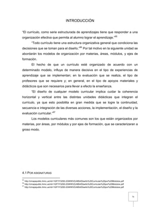 76
INTRODUCCIÓN
“El currículo, como serie estructurada de aprendizajes tiene que responder a una
organización efectiva que permita al alumno lograr el aprendizaje.”95
“Todo currículo tiene una estructura organizativa general que condiciona las
decisiones que se toman para el diseño.”96
Por tal motivo en la siguiente unidad se
abordarán los modelos de organización por materias, áreas, módulos, y ejes de
formación.
El hecho de que un currículo esté organizado de acuerdo con un
determinado modelo, influye de manera decisiva en el tipo de experiencias de
aprendizaje que se implementan; en la evaluación que se realiza, el tipo de
profesores que se requiere y; en general, en el tipo de apoyos materiales y
didácticos que son necesarios para llevar a efecto la enseñanza.
“El diseño de cualquier modelo curricular implica cuidar la coherencia
horizontal y vertical entre las distintas unidades didácticas que integran el
currículo, ya que esto posibilita en gran medida que se logre la continuidad,
secuencia e integración de las diversas acciones, la implementación, el diseño y la
evaluación curricular.”97
Los modelos curriculares más comunes son los que están organizados por
materias, por áreas, por módulos y por ejes de formación, que se caracterizaran a
groso modo.
4.1 POR ASIGNATURAS
95
http://cmapspublic.ihmc.us/rid=1GFYY32S0-2GWWVQ-MS4/Diseño%20Curricular%20por%20Modulos.pdf
96
http://cmapspublic.ihmc.us/rid=1GFYY32S0-2GWWVQ-MS4/Diseño%20Curricular%20por%20Modulos.pdf
97
http://cmapspublic.ihmc.us/rid=1GFYY32S0-2GWWVQ-MS4/Diseño%20Curricular%20por%20Modulos.pdf
 